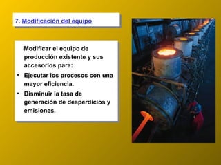 7.  Modificación del equipo Modificar el equipo de producción existente y sus accesorios para: Ejecutar los procesos con una mayor eficiencia. Disminuir la tasa de generación de desperdicios y emisiones. 