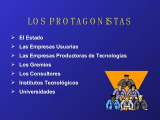 LOS PROTAGONISTAS El Estado Las Empresas Usuarias Las Empresas Productoras de Tecnologías Los Gremios  Los Consultores Institutos Tecnológicos Universidades 