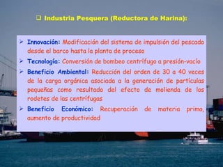 Industria Pesquera (Reductora de Harina): Innovación:   Modificación del sistema de impulsión del pescado desde el barco hasta la planta de proceso   Tecnología:   Conversión de bombeo centrífugo a presión-vacío Beneficio Ambiental:   Reducción del orden de 30 a 40 veces de la carga orgánica asociada a la generación de partículas pequeñas como resultado del efecto de molienda de los rodetes de las centrífugas Beneficio Económico:   Recuperación de materia prima, aumento de productividad   