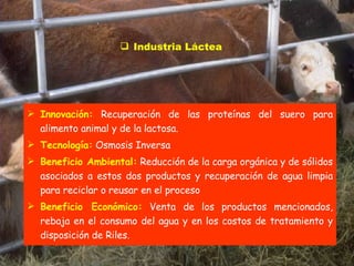 Industria Láctea Innovación:  Recuperación de las proteínas del suero para alimento animal y de la lactosa.  Tecnología:  Osmosis Inversa Beneficio Ambiental:  Reducción de la carga orgánica y de sólidos asociados a estos dos productos y recuperación de agua limpia para reciclar o reusar en el proceso Beneficio Económico:  Venta de los productos mencionados, rebaja en el consumo del agua y en los costos de tratamiento y disposición de Riles. 