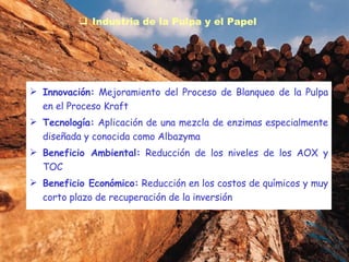 Industria de la Pulpa y el Papel Innovación:  Mejoramiento del Proceso de Blanqueo de la Pulpa en el Proceso Kraft Tecnología:  Aplicación de una mezcla de enzimas especialmente diseñada y conocida como Albazyma Beneficio Ambiental:  Reducción de los niveles de los AOX y TOC  Beneficio Económico:  Reducción en los costos de químicos y muy corto plazo de recuperación de la inversión 