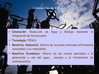 Industria de Proceso Innovación:  Reducción de Agua y Energía mediante la integración de los procesos Tecnología:  PINCH Beneficio Ambiental:  Ahorro de recursos naturales difícilmente renovables o no renovables Beneficio Económico:  Ahorro en los costos asociados a la generación y uso del agua,  energía y al tratamiento de contaminantes. 
