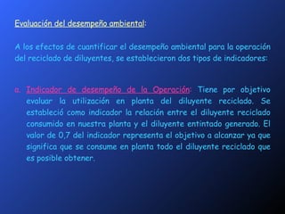 Evaluación del desempeño ambiental : A los efectos de cuantificar el desempeño ambiental para la operación del reciclado de diluyentes, se establecieron dos tipos de indicadores: a. Indicador de desempeño de la Operación :  Tiene por objetivo evaluar la utilización en planta del diluyente reciclado. Se estableció como indicador la relación entre el diluyente reciclado consumido en nuestra planta y el diluyente entintado generado. El valor de 0,7 del indicador representa el objetivo a alcanzar ya que significa que se consume en planta todo el diluyente reciclado que es posible obtener. 