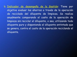 b. Indicador de desempeño de la Gestión :   Tiene por objetivo evaluar los ahorros a través de la operación de reciclado del diluyente de limpieza. Se realiza anualmente comparando el costo de la operación de limpieza sin reciclar el diluyente, o sea, utilizando todo diluyente puro y disponiendo el diluyente entintado que se genera, contra el costo de la operación reciclando el diluyente. 