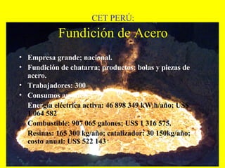 CET PERÚ:   Fundición de Acero   Empresa grande; nacional. Fundición de chatarra; productos: bolas y piezas de acero. Trabajadores: 300 Consumos anuales:  Ener gía eléctrica activa: 46 898 349 kW.h/año; US$ 1 064 582 Combustible: 907 065 galones; US$ 1 316 575. Resinas: 165 300 kg/año; catalizador: 30 150kg/año; costo anual: US$ 522 143 