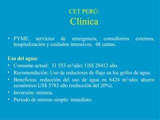 CET PERÚ: Clínica PYME, servicios de emergencia, consultorios externos, hospitalización y cuidados intensivos.  48 camas. Uso del agua: Consumo actual:  31 553 m 3 /año; US$ 28412 año. Recomendación: Uso de reductores de flujo en los grifos de agua. Beneficios: reducción del uso de agua en 6424 m 3 /año; ahorro económico US$ 5783 año (reducción del 20%). Inversión: mínima. Periodo de retorno simple: inmediato. 