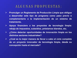 ALGUNAS PROPUESTAS: Promulgar un Reglamento de Producción Limpia que obligue a desarrollar este tipo de programa como paso previo o complementario a la implementación de un sistema de tratamiento. Apoyo financiero a los proyectos de tecnología limpia: rebaja de impuestos, subsidios, préstamos blandos, etc. ¿Cómo detectar oportunidades de innovación limpia en los distintos sectores industriales? ¿Cúal es la mejor manera de llevar a cabo el ciclo completo de un proyecto innovador de tecnología limpia, desde su concepción hasta el mercado? 