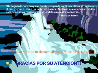 GRACIAS POR SU ATENCION !! “ Ha llegado la hora en que el hombre no puede continuar utilizando la tierra, el mar y el aire, como un tacho de basura. Tenemos que encontrar modos para reciclar los residuos, devolviéndolos a nuestra economía...” Marston Bates “ Innovarnos para desarrollarnos sosteniblemente” 