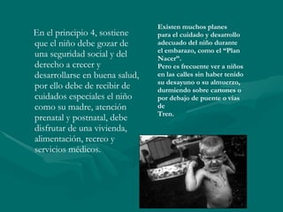 En el principio 4, sostiene que el niño debe gozar de una seguridad social y del derecho a crecer y desarrollarse en buena salud, por ello debe de recibir de cuidados especiales el niño como su madre, atención prenatal y postnatal, debe disfrutar de una vivienda, alimentación, recreo y servicios médicos. Existen muchos planes  para el cuidado y desarrollo adecuado del niño durante  el embarazo, como el “Plan  Nacer”. Pero es frecuente ver a niños en las calles sin haber tenido  su desayuno o su almuerzo,  durmiendo sobre cartones o  por debajo de puente o vías de Tren. 
