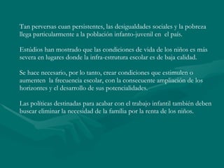 Tan perversas cuan persistentes, las desigualdades sociales y la pobreza llega particularmente a la población infanto-juvenil en  el país. Estúdios han mostrado que las condiciones de vida de los niños es más severa en lugares donde la infra-estrutura escolar es de baja calidad.  Se hace necesario, por lo tanto, crear condiciones que estimulen o aumenten  la frecuencia escolar, con la consecuente ampliación de los horizontes y el desarrollo de sus potencialidades.  Las políticas destinadas para acabar con el trabajo infantil también deben buscar eliminar la necesidad de la família por la renta de los niños.  