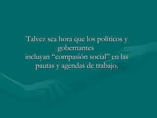 Talvez sea hora que los políticos y gobernantes  incluyan “compasión social” en las pautas y agendas de trabajo. 