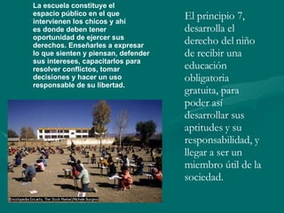El principio 7, desarrolla el derecho del niño de recibir una educación obligatoria gratuita, para poder así desarrollar sus aptitudes y su responsabilidad, y llegar a ser un miembro útil de la sociedad. La escuela constituye el espacio público en el que intervienen los chicos y ahí es donde deben tener  oportunidad de ejercer sus  derechos. Enseñarles a expresar lo que sienten y piensan, defender sus intereses, capacitarlos para  resolver conflictos, tomar  decisiones y hacer un uso  responsable de su libertad. 