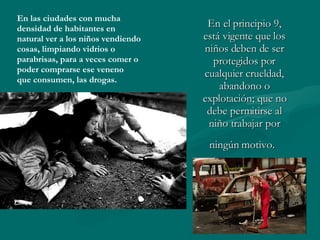 En el principio 9, está vigente que los niños deben de ser protegidos por cualquier crueldad, abandono o explotación; que no debe permitirse al niño trabajar por ningún motivo.   En las ciudades con mucha  densidad de habitantes en  natural ver a los niños vendiendo  cosas, limpiando vidrios o  parabrisas, para a veces comer o poder comprarse ese veneno que consumen, las drogas. 