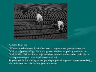 Karkhla,  Pakistan   Niños con edad entre 4 y 6 años, en su mayor parte provenientes de famílias afganas refugiadas de la guerra civil en su país, y trabajan en fábricas de ladrillos. Su trabajo consiste en virar o dar vuelta cada pieza para que se sequen mas rapidamente al sol. Su peso (el de los niños) es tan poco que permite que este penoso trabajo, sin deformar los ladrillos en que se apoyan. 
