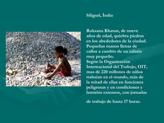 Siliguri, Índia Ruksana Khatun, de nueve años de edad, quiebra piedras en los alrededores de la ciudad. Pequeñas manos llenas de callos a cambio de un salario muy pequeño. Según la Organización Internacional del Trabajo, OIT, mas de 220 millones de niños trabaian en el mundo, más de la mitad de ellas en funciones peligrosas y en condiciones y horarios extensos, con jornadas de trabajo de hasta 17 horas.   