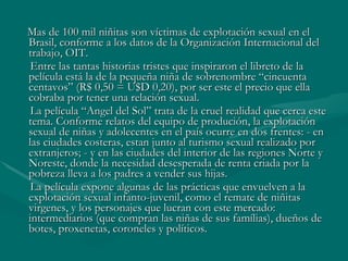 Mas de 100 mil niñitas son víctimas de explotación sexual en el Brasil, conforme a los datos de la Organización Internacional del trabajo, OIT.  Entre las tantas historias tristes que inspiraron el libreto de la película está la de la pequeña niña de sobrenombre “cincuenta centavos” (R$ 0,50 = U$D 0,20), por ser este el precio que ella cobraba por tener una relación sexual. La película “Angel del Sol” trata de la cruel realidad que cerca este tema. Conforme relatos del equipo de produción, la explotación sexual de niñas y adolecentes en el país ocurre en dos frentes: - en las ciudades costeras, estan junto al turismo sexual realizado por extranjeros; - y en las ciudades del interior de las regiones Norte y Noreste, donde la necesidad desesperada de renta criada por la pobreza lleva a los padres a vender sus hijas.  La película expone algunas de las prácticas que envuelven a la explotación sexual infanto-juvenil, como el remate de niñitas virgenes, y los personajes que lucran con este mercado: intermediarios (que compran las niñas de sus famílias), dueños de botes, proxenetas, coroneles y políticos. 