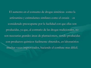 El aumento en el consumo de drogas sintéticas- como la anfetamina y estimulantes similares como el extasis  - es considerado preocupante por la facilidad con que ellas son producidas, ya que, al contrario de las drogas tradicionales, no son necesarias grandes áreas de  plantacioness , siendo producidas con productos químicos facilmente obtenidos, en laboratórios muchas veces improvisados, haciendo el combate mas difícil. 