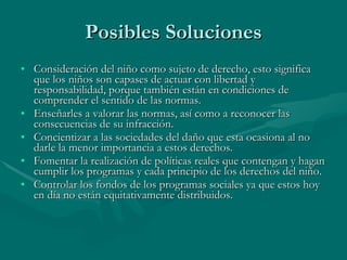 Posibles Soluciones Consideración del niño como sujeto de derecho, esto significa que los niños son capases de actuar con libertad y responsabilidad, porque también están en condiciones de comprender el sentido de las normas. Enseñarles a valorar las normas, así como a reconocer las consecuencias de su infracción. Concientizar a las sociedades del daño que esta ocasiona al no darle la menor importancia a estos derechos.  Fomentar la realización de políticas reales que contengan y hagan cumplir los programas y cada principio de los derechos del niño. Controlar los fondos de los programas sociales ya que estos hoy en día no están equitativamente distribuidos. 