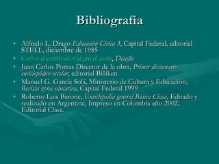 Bibliografía Alfredo L. Drago  Educación Cívica 3 , Capital Federal, editorial STELL, diciembre de 1985 [email_address] ,  Desafio Juan Carlos Porras Director de la obra,  Primer diccionario enciclopédico escolar , editorial Billiken Manuel G. García Solá, Ministerio de Cultura y Educación,  Revista zona educativa , Capital Federal 1999 Roberto Luis Barone,  Enciclopedia general Básica Clasa,  Editado y realizado en Argentina, Impreso en Colombia año 2002, Editorial Clasa. 