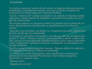 Conclusión Los niños construyen  sueños de mil colores en lugar de elaborar proyectos complicados, mostrándonos muchas veces que es, desde la simpleza de concepción, de donde surgen las soluciones posibles. Lloran o “ponen cara” cuando los dejamos y se colman de felicidad cuando regresamos, siendo capaces de ayudarnos a encontrar una sonrisa aún en el peor de nuestros días.  No ocultan sorpresa en sus gestos cuando los guiamos por el camino de un nuevo descubrimiento, demostrando su agradecimiento con abrazos y caricias. Aprenden con velocidad y no dudan o se avergüenzan en pedir explicaciones de todo aquello que no comprenden. El mundo no está hecho a su tamaño y sin embargo, allí van, sin importarles mucho el “cómo”. Patineta o triciclo, caminando bien o dando tumbos. Son ellos, quienes con incomparable habilidad invaden cuanto espacio disponible exista, completando a plenitud el silencio y entregando sin miramientos su energía sin límites. En ellos resiste lo mejor del género humano. Algunos adultos los explotan, los condenan a la miseria y hasta los bombardean. La infancia, es el bien más preciado entre aquellos que constituyen el patrimonio de la humanidad. Preservemos a los humanos pequeños, preservemos a nuestros niños. Merecen todo. Hagamos lo nuestro! 
