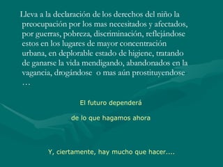 Lleva a la declaración de los derechos del niño la preocupación por los mas necesitados y afectados, por guerras, pobreza, discriminación, reflejándose estos en los lugares de mayor concentración urbana, en deplorable estado de higiene, tratando de ganarse la vida mendigando, abandonados en la vagancia, drogándose  o mas aún prostituyendose … El futuro dependerá de lo que hagamos ahora Y, ciertamente, hay mucho que hacer.... 