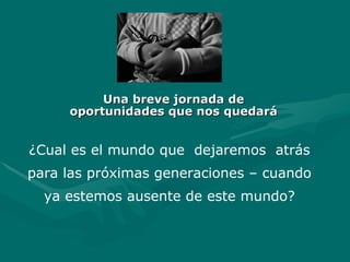 Una breve jornada de oportunidades que nos quedará ¿ Cual es el mundo que  dejaremos  atrás para las próximas generaciones – cuando ya estemos ausente de este mundo? 