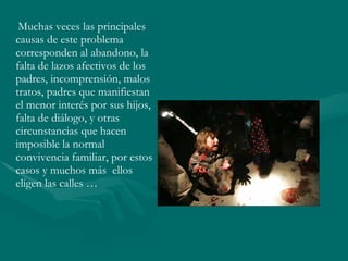 Muchas veces las principales causas de este problema corresponden al abandono, la falta de lazos afectivos de los padres, incomprensión, malos tratos, padres que manifiestan el menor interés por sus hijos, falta de diálogo, y otras circunstancias que hacen imposible la normal convivencia familiar, por estos casos y muchos más  ellos eligen las calles … 