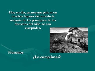 Hoy en día, en nuestro país ni en muchos lugares del mundo la mayoría de los principios de los derechos del niño no son cumplidos. Nosotros  ¿Lo cumplimos? 