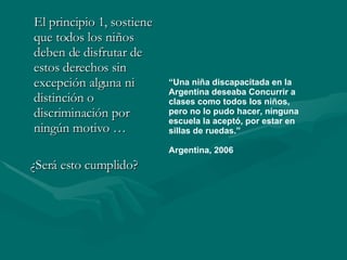 El principio 1, sostiene que todos los niños deben de disfrutar de estos derechos sin excepción alguna ni distinción o discriminación por ningún motivo … ¿Será esto cumplido? “ Una niña discapacitada en la Argentina deseaba Concurrir a clases como todos los niños, pero no lo pudo hacer, ninguna escuela la aceptó, por estar en sillas de ruedas.”  Argentina, 2006 