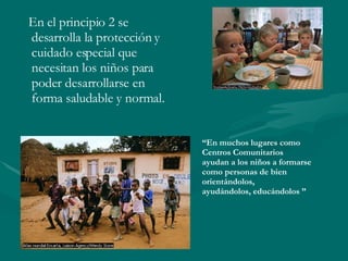 En el principio 2 se desarrolla la protección y cuidado especial que necesitan los niños para poder desarrollarse en forma saludable y normal. “ En muchos lugares como Centros Comunitarios  ayudan a los niños a formarse como personas de bien  orientándolos,  ayudándolos, educándolos ”   