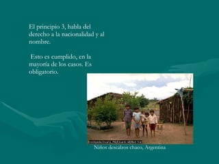 El principio 3, habla del derecho a la nacionalidad y al nombre. Esto es cumplido, en la  mayoría de los casos. Es obligatorio. Niños descalzos chaco, Argentina 