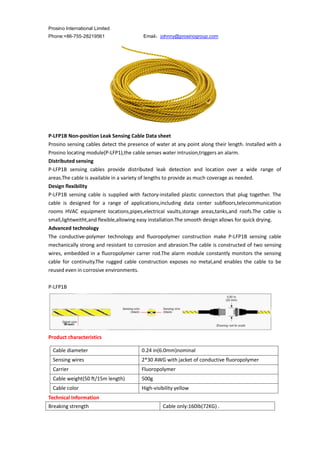 Prosino International Limited
Phone:+86-755-28219561 Email：johnny@prosinogroup.com
P-LFP1B Non-position Leak Sensing Cable Data sheet
Prosino sensing cables detect the presence of water at any point along their length. Installed with a
Prosino locating module(P-LFP1),the cable senses water intrusion,triggers an alarm.
Distributed sensing
P-LFP1B sensing cables provide distributed leak detection and location over a wide range of
areas.The cable is available in a variety of lengths to provide as much coverage as needed.
Design flexibility
P-LFP1B sensing cable is supplied with factory-installed plastic connectors that plug together. The
cable is designed for a range of applications,including data center subfloors,telecommunication
rooms HVAC equipment locations,pipes,electrical vaults,storage areas,tanks,and roofs.The cable is
small,lightweitht,and flexible,allowing easy installation.The smooth design allows for quick drying.
Advanced technology
The conductive-polymer technology and fluoropolymer construction make P-LFP1B sensing cable
mechanically strong and resistant to corrosion and abrasion.The cable is constructed of two sensing
wires, embedded in a fluoropolymer carrer rod.The alarm module constantly monitors the sensing
cable for continuity.The rugged cable construction exposes no metal,and enables the cable to be
reused even in corrosive environments.
P-LFP1B
Product characteristics
Technical Information
Breaking strength Cable only:160Ib(72KG) .
Cable diameter 0.24 in(6.0mm)nominal
Sensing wires 2*30 AWG with jacket of conductive fluoropolymer
Carrier Fluoropolymer
Cable weight(50 ft/15m length) 500g
Cable color High-visibility yellow
 