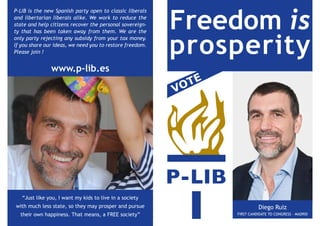 Freedom is
P-LIB is the new Spanish party open to classic liberals
and libertarian liberals alike. We work to reduce the
state and help citizens recover the personal sovereign-




                                                          prosperity
ty that has been taken away from them. We are the
only party rejecting any subsidy from your tax money.
If you share our ideas, we need you to restore freedom.
Please join !


               www.p-lib.es
                                                           O TE
                                                          V




   “Just like you, I want my kids to live in a society
with much less state, so they may prosper and pursue                        Diego Ruiz
  their own happiness. That means, a FREE society”                FIRST CANDIDATE TO CONGRESS - MADRID
 