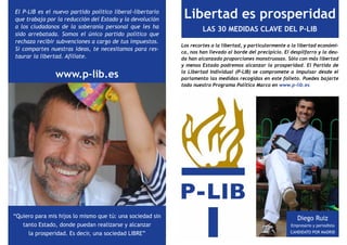 El P-LIB es el nuevo partido político liberal-libertario
que trabaja por la reducción del Estado y la devolución     Libertad es prosperidad
a los ciudadanos de la soberanía personal que les ha
                                                                    LAS 30 MEDIDAS CLAVE DEL P-LIB
sido arrebatada. Somos el único partido político que
rechaza recibir subvenciones a cargo de tus impuestos.
                                                           Los recortes a la libertad, y particularmente a la libertad económi-
Si compartes nuestras ideas, te necesitamos para res-
                                                           ca, nos han llevado al borde del precipicio. El despilfarro y la deu-
taurar la libertad. Afíliate.                              da han alcanzado proporciones monstruosas. Sólo con más libertad
                                                           y menos Estado podremos alcanzar la prosperidad. El Partido de

                www.p-lib.es                               la Libertad Individual (P-LIB) se compromete a impulsar desde el
                                                           parlamento las medidas recogidas en este folleto. Puedes bajarte
                                                           todo nuestro Programa Político Marco en www.p-lib.es




“Quiero para mis hijos lo mismo que tú: una sociedad sin                                                      Diego Ruiz
   tanto Estado, donde puedan realizarse y alcanzar                                                        Empresario y periodista

     la prosperidad. Es decir, una sociedad LIBRE”                                                        CANDIDATO POR MADRID
 