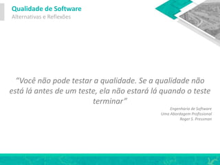 Qualidade de Software
Alternativas e Reflexões
“Você não pode testar a qualidade. Se a qualidade não
está lá antes de um teste, ela não estará lá quando o teste
terminar”
Engenharia de Software
Uma Abordagem Profissional
Roger S. Pressman
 