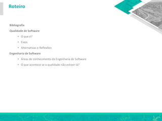 Roteiro
Bibliografia
Qualidade de Software
• O que é?
• Eixos
• Alternativas e Reflexões
Engenharia de Software
• Áreas de conhecimento da Engenharia de Software
• O que acontece se a qualidade não estiver lá?
 