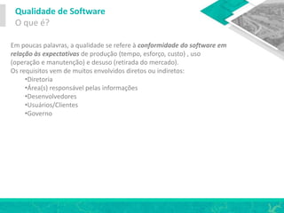 Qualidade de Software
O que é?
Em poucas palavras, a qualidade se refere à conformidade do software em
relação às expectativas de produção (tempo, esforço, custo) , uso
(operação e manutenção) e desuso (retirada do mercado).
Os requisitos vem de muitos envolvidos diretos ou indiretos:
•Diretoria
•Área(s) responsável pelas informações
•Desenvolvedores
•Usuários/Clientes
•Governo
 