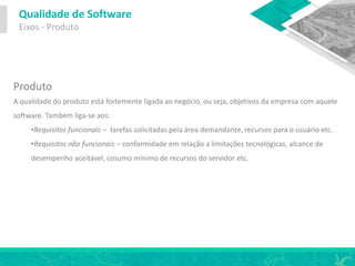 Qualidade de Software
Eixos - Produto
Produto
A qualidade do produto está fortemente ligada ao negócio, ou seja, objetivos da empresa com aquele
software. Também liga-se aos:
•Requisitos funcionais – tarefas solicitadas pela área demandante, recursos para o usuário etc.
•Requisitos não funcionais – conformidade em relação a limitações tecnológicas, alcance de
desempenho aceitável, cosumo mínimo de recursos do servidor etc.
 