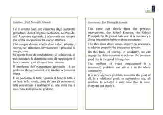 Contributo   - Prof. Pierluigi M. Grasselli            Contribution   - Prof. Pierluigi M. Grasselli

Ciò è venuto fuori con chiarezza dagli interventi      This came out clearly from the previous
precedenti, della Dirigente Scolastica, del Preside,   interventions, the School Director, the School
dell’Assessore regionale; è necessaria una sempre      Principal, the Regional Assessor, it is necessary a
più stretta integrazione tra queste strutture.         closer integration between these structures.
Che dunque devono condividere valori, obiettivi,       That then must share values, objectives, resources,
risorse, per affrontare correttamente il processo di   to address properly the integration process.
integrazione.                                          On this basis of sharing, of solidarity, we can
Su questa base di condivisione, di solidarietà, si     engage the determination to achieve the common
può innestare la determinazione di raggiungere il      good that is the good life together.
bene comune, cioè il vivere bene insieme.              The problem of youth employment is a
Il problema dell’occupazione giovanile è un            community problem, and solves it in the whole
problema della comunità, e lo risolve la comunità      community.
intera.                                                It is an 'everyone's problem, concerns the good of
È un problema di tutti, riguarda il bene di tutti, è   all, is a relational good, as economists say; all
un bene relazionale, come dicono gli economisti;       combine to achieve it and, once that is done,
tutti concorrono a realizzarlo e, una volta che è      everyone can enjoy it.
realizzato, tutti possono goderne.
 