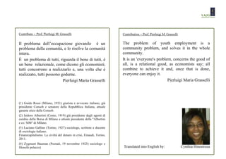 Contributo   - Prof. Pierluigi M. Grasselli                           Contribution   - Prof. Pierluigi M. Grasselli

Il problema dell’occupazione giovanile è un                           The problem of youth employment is a
problema della comunità, e lo risolve la comunità                     community problem, and solves it in the whole
intera.                                                               community.
È un problema di tutti, riguarda il bene di tutti, è                  It is an 'everyone's problem, concerns the good of
un bene relazionale, come dicono gli economisti;                      all, is a relational good, as economists say; all
tutti concorrono a realizzarlo e, una volta che è                     combine to achieve it and, once that is done,
realizzato, tutti possono goderne.                                    everyone can enjoy it.
                           Pierluigi Maria Grasselli                                             Pierluigi Maria Grasselli




(1) Guido Rossi (Milano, 1931) giurista e avvocato italiano, già
presidente Consob e senatore della Repubblica Italiana, attuale
garante etico della Consob.
(2) Isidoro Albertini (Como, 1919) già presidente degli agenti di
cambio della Borsa di Milano e attuale presidente della "Albertini
e co. SIM" di Milano.
(3) Luciano Gallino (Torino, 1927) sociologo, scrittore e docente
di sociologia italiano.
Finanzcapitalismo. La civiltà del denaro in crisi, Einaudi, Torino,
2011.
(4) Zygmunt Bauman (Poznań, 19 novembre 1925) sociologo e
filosofo polacco)                                                     Translated into English by:                     Cynthia Hinestroza
 