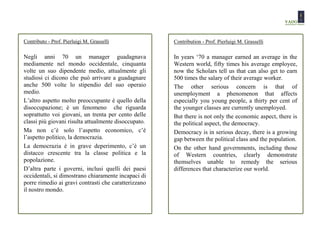 Contributo - Prof. Pierluigi M. Grasselli             Contribution - Prof. Pierluigi M. Grasselli

Negli anni 70 un manager guadagnava                   In years ‘70 a manager earned an average in the
mediamente nel mondo occidentale, cinquanta           Western world, fifty times his average employee,
volte un suo dipendente medio, attualmente gli        now the Scholars tell us that can also get to earn
studiosi ci dicono che può arrivare a guadagnare      500 times the salary of their average worker.
anche 500 volte lo stipendio del suo operaio          The other serious concern is that of
medio.                                                unemployment a phenomenon that affects
L’altro aspetto molto preoccupante è quello della     especially you young people, a thirty per cent of
disoccupazione; è un fenomeno che riguarda            the younger classes are currently unemployed.
soprattutto voi giovani, un trenta per cento delle    But there is not only the economic aspect, there is
classi più giovani risulta attualmente disoccupato.   the political aspect, the democracy.
Ma non c’è solo l’aspetto economico, c’è              Democracy is in serious decay, there is a growing
l’aspetto politico, la democrazia.                    gap between the political class and the population.
La democrazia è in grave deperimento, c’è un          On the other hand governments, including those
distacco crescente tra la classe politica e la        of Western countries, clearly demonstrate
popolazione.                                          themselves unable to remedy the serious
D’altra parte i governi, inclusi quelli dei paesi     differences that characterize our world.
occidentali, si dimostrano chiaramente incapaci di
porre rimedio ai gravi contrasti che caratterizzano
il nostro mondo.
 
