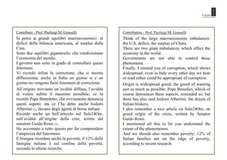 Contributo - Prof. Pierluigi M. Grasselli              Contribution - Prof. Pierluigi M. Grasselli
Si pensi ai grandi squilibri macroeconomici: al        Think of the large macroeconomic imbalances:
deficit della bilancia americana, al surplus della     the U.S. deficit, the surplus of China.
Cina.                                                  There are two giant imbalances, which affect the
Sono due squilibri giganteschi, che condizionano       economy in the world.
l’economia del mondo.                                  Governments are not able to control these
I governi non sono in grado di controllare questi      phenomena.
fenomeni.                                              Finally, I remind you of corruption, which shows
Vi ricordo infine la corruzione, che si mostra         widespread; even in Italy every other day we hear
diffusissima; anche in Italia un giorno si e un        or read either could be appropriate of corruption.
giorno no vengono fuori fenomeni di corruzione.        Origin is widespread greed, the greed of wanting
All’origine troviamo un’avidità diffusa, l’avidità     just as much as possible; Pope Benedict, which of
di volere subito il massimo possibile; ce lo           course denounces these aspects, reminded us; but
ricordò Papa Benedetto, che ovviamente denuncia        there has also said Isidoro Albertini, the doyen of
questi aspetti; ma ce l’ha detto anche Isidoro         Italian brokers.
Albertini (1), decano degli agenti di borsa italiani   I also remember a nice article on Sole24Ore, on
Ricordo anche un bell’articolo sul Sole24Ore,          greed origin of the crisis, written by Senator
sull’avidità all’origine della crisi, scritto dal      Guido Rossi.
senatore Guido Rossi (2).                              I mentioned all this to let you understand the
Ho accennato a tutto questo per far comprendere        extent of the phenomenon.
l’ampiezza del fenomeno.                               And we should also remember poverty: 12% of
E bisogna ricordare anche la povertà: il 12% delle     Italian families are on the edge of poverty,
famiglie italiane è sul confine della povertà,         according to recent research.
secondo le ultime ricerche.
 