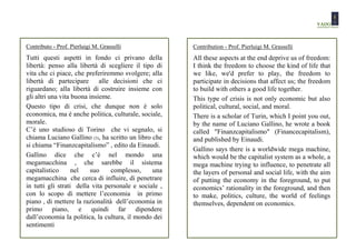 Contributo - Prof. Pierluigi M. Grasselli              Contribution - Prof. Pierluigi M. Grasselli
Tutti questi aspetti in fondo ci privano della         All these aspects at the end deprive us of freedom:
libertà: penso alla libertà di scegliere il tipo di    I think the freedom to choose the kind of life that
vita che ci piace, che preferiremmo svolgere; alla     we like, we'd prefer to play, the freedom to
libertà di partecipare alle decisioni che ci           participate in decisions that affect us; the freedom
riguardano; alla libertà di costruire insieme con      to build with others a good life together.
gli altri una vita buona insieme.                      This type of crisis is not only economic but also
Questo tipo di crisi, che dunque non è solo            political, cultural, social, and moral.
economica, ma è anche politica, culturale, sociale,    There is a scholar of Turin, which I point you out,
morale.                                                by the name of Luciano Gallino, he wrote a book
C’è uno studioso di Torino che vi segnalo, si          called "Finanzcapitalismo" (Financecapitalism),
chiama Luciano Gallino (3), ha scritto un libro che    and published by Einaudi.
si chiama “Finanzcapitalismo” , edito da Einaudi.
                                                       Gallino says there is a worldwide mega machine,
Gallino dice che c’è nel mondo una                     which would be the capitalist system as a whole, a
megamacchina , che sarebbe il sistema                  mega machine trying to influence, to penetrate all
capitalistico      nel   suo     complesso,     una    the layers of personal and social life, with the aim
megamacchina che cerca di influire, di penetrare       of putting the economy in the foreground, to put
in tutti gli strati della vita personale e sociale ,   economics’ rationality in the foreground, and then
con lo scopo di mettere l’economia in primo            to make, politics, culture, the world of feelings
piano , di mettere la razionalità dell’economia in     themselves, dependent on economics.
primo piano, e quindi far dipendere
dall’economia la politica, la cultura, il mondo dei
sentimenti
 