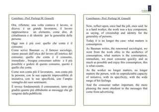 Contributo - Prof. Pierluigi M. Grasselli              Contribution - Prof. Pierluigi M. Grasselli

Ora, riflettete; una volta contava il lavoro, si       Now, reflect upon, once had the job, ones said: he
diceva: è un grande lavoratore, il lavoro              is a hard worker, the work was a key component,
rappresentava     un elemento, come dire, di           as saying, of citizenship and identity for the
cittadinanza e di identità per la generalità delle     generality of persons.
persone.
                                                       Today it is no longer the case: what matters is
Oggi non è più così: quello che conta è il             consumption.
consumo.
                                                       As Bauman writes, the renowned sociologist, we
Come scrive Bauman (4), il famoso sociologo,
                                                       went from the work ethic to the aesthetics of
siamo passati dall’etica del lavoro all’estetica del
                                                       consumption, what matters is the consumption,
consumo; quello che conta è il consumo,
                                                       immediate, we must consume quickly and as
immediato , bisogna consumare subito e il più
                                                       much as possible and enjoy this consumption, this
possibile e godere di questo consumo, questo è
                                                       is what counts.
quello che conta.
                                                       As the worker no longer matters, no longer
Come non conta più il lavoratore, non conta più
                                                       matters the person, with its unpredictable capacity
la persona, con la sua capacità imprevedibile di
                                                       of initiative, with its specificity, with the wide
iniziativa, con le sue specificità, con l’ampio
                                                       range of his feelings.
ventaglio dei suoi sentimenti.
                                                       And the consumer rather important, the more
È invece fondamentale il consumatore, tanto più
                                                       pleasing the more obedient to the messages that
gradito quanto più ubbidiente ai messaggi che gli
                                                       come from advertising.
vengono dalla pubblicità.
 