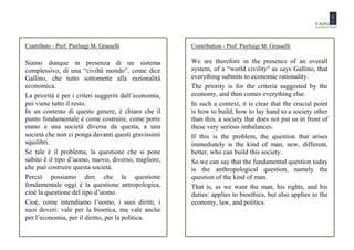 Contributo - Prof. Pierluigi M. Grasselli              Contribution - Prof. Pierluigi M. Grasselli

Siamo dunque in presenza di un sistema                 We are therefore in the presence of an overall
complessivo, di una “civiltà mondo”, come dice         system, of a “world civility" as says Gallino, that
Gallino, che tutto sottomette alla razionalità         everything submits to economic rationality.
economica.                                             The priority is for the criteria suggested by the
La priorità è per i criteri suggeriti dall’economia,   economy, and then comes everything else.
poi viene tutto il resto.                              In such a context, it is clear that the crucial point
In un contesto di questo genere, è chiaro che il       is how to build, how to lay hand to a society other
punto fondamentale è come costruire, come porre        than this, a society that does not put us in front of
mano a una società diversa da questa, a una            these very serious imbalances.
società che non ci ponga davanti questi gravissimi     If this is the problem, the question that arises
squilibri.                                             immediately is the kind of man, new, different,
Se tale è il problema, la questione che si pone        better, who can build this society.
subito è il tipo d’uomo, nuovo, diverso, migliore,     So we can say that the fundamental question today
che può costruire questa società.                      is the anthropological question, namely the
Perciò possiamo dire che la questione                  question of the kind of man.
fondamentale oggi è la questione antropologica,        That is, as we want the man, his rights, and his
cioè la questione del tipo d’uomo.                     duties: applies to bioethics, but also applies to the
Cioè, come intendiamo l’uomo, i suoi diritti, i        economy, law, and politics.
suoi doveri: vale per la bioetica, ma vale anche
per l’economia, per il diritto, per la politica.
 