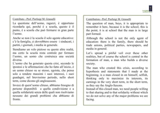 Contributo - Prof. Pierluigi M. Grasselli               Contribution - Prof. Pierluigi M. Grasselli
La questione dell’uomo, ragazzi, è opportuno            The question of man, boys, it is appropriate to
ricordarla qui, perché è a scuola, questo è il          remember it here, because it is the school, this is
punto, è a scuola che può formarsi in gran parte        the point; it is at school that the man is in large
l’uomo.                                                 part formed.
Anche se non è la scuola il solo agente educativo:      Although the school is not the only agent of
c’è la famiglia, ci dovrebbero essere i sindacati, i    education: there is the family, there should be
partiti, i giornali, i media in generale.               trade unions, political parties, newspapers, and
Stendiamo un velo pietoso su queste altre realtà,       media in general.
ma certo la scuola resta centrale per formare           Let’s spread a pitiful veil over these other
l’uomo, un uomo che costruisca una società              realities, but of course the school is central in the
diversa.                                                formation of man, a man who builds a diverse
L’uomo che ha generato questa crisi, secondo le         society.
ipostesi e le affermazioni che ho fatto all’inizio, è   The man who created this crisis, according to
un uomo chiuso su se stesso, egoista, che pensa         hypothesis and statements that I made at the
solo a rendere massimi i suoi interessi, i suoi         beginning, is a man closed in on himself, selfish,
guadagni, nel brevissimo periodo, nello short           thinking only to maximize its interests, its
term, come dicono gli anglosassoni.                     earnings in the very short term, in the short term,
Invece di quest’uomo chiuso, abbiamo bisogno di         as they say the Anglo-Saxons.
persone disponibili a quella condivisione e a           Instead of this closed man, we need people willing
quella solidarietà senza delle quali non risolviamo     to that sharing and to that solidarity without which
nessuno dei grandi problemi cha abbiamo di              we do not solve any of the major problems we are
fronte.                                                 facing.
 