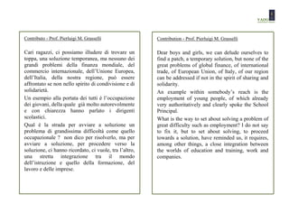 Contributo - Prof. Pierluigi M. Grasselli               Contribution - Prof. Pierluigi M. Grasselli

Cari ragazzi, ci possiamo illudere di trovare un        Dear boys and girls, we can delude ourselves to
toppa, una soluzione temporanea, ma nessuno dei         find a patch, a temporary solution, but none of the
grandi problemi della finanza mondiale, del             great problems of global finance, of international
commercio internazionale, dell’Unione Europea,          trade, of European Union, of Italy, of our region
dell’Italia, della nostra regione, può essere           can be addressed if not in the spirit of sharing and
affrontato se non nello spirito di condivisione e di    solidarity.
solidarietà.                                            An example within somebody’s reach is the
Un esempio alla portata dei tutti è l’occupazione       employment of young people, of which already
dei giovani, della quale già molto autorevolmente       very authoritatively and clearly spoke the School
e con chiarezza hanno parlato i dirigenti               Principal.
scolastici.                                             What is the way to set about solving a problem of
Qual è la strada per avviare a soluzione un             great difficulty such as employment? I do not say
problema di grandissima difficoltà come quello          to fix it, but to set about solving, to proceed
occupazionale ? non dico per risolverlo, ma per         towards a solution, have reminded us, it requires,
avviare a soluzione, per procedere verso la             among other things, a close integration between
soluzione, ci hanno ricordato, ci vuole, tra l’altro,   the worlds of education and training, work and
una stretta integrazione tra il mondo                   companies.
dell’istruzione e quello della formazione, del
lavoro e delle imprese.
 