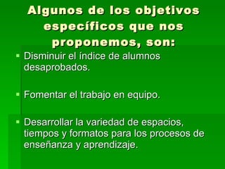 Algunos de los objetivos específicos que nos proponemos, son: Disminuir el índice de alumnos desaprobados. Fomentar el trabajo en equipo. Desarrollar la variedad de espacios, tiempos y formatos para los procesos de enseñanza y aprendizaje. 
