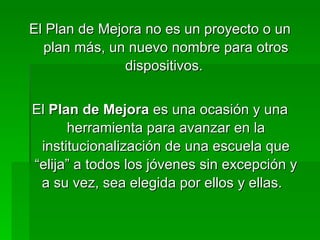 El Plan de Mejora no es un proyecto o un plan más, un nuevo nombre para otros dispositivos.  El  Plan de Mejora  es una ocasión y una herramienta para avanzar en la institucionalización de una escuela que “elija” a todos los jóvenes sin excepción y a su vez, sea elegida por ellos y ellas.  