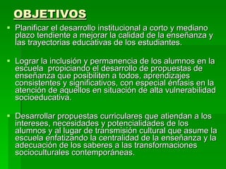 OBJETIVOS Planificar el desarrollo institucional a corto y mediano plazo tendiente a mejorar la calidad de la enseñanza y las trayectorias educativas de los estudiantes.  Lograr la inclusión y permanencia de los alumnos en la escuela  propiciando el desarrollo de propuestas de enseñanza que posibiliten a todos, aprendizajes consistentes y significativos, con especial énfasis en la atención de aquellos en situación de alta vulnerabilidad socioeducativa.  Desarrollar propuestas curriculares que atiendan a los intereses, necesidades y potencialidades de los alumnos y al lugar de transmisión cultural que asume la escuela enfatizando la centralidad de la enseñanza y la adecuación de los saberes a las transformaciones socioculturales contemporáneas.  